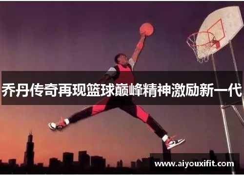 乔丹传奇再现篮球巅峰精神激励新一代