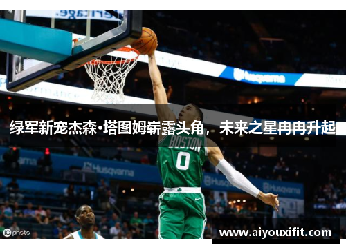 绿军新宠杰森·塔图姆崭露头角，未来之星冉冉升起