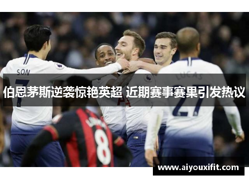 伯恩茅斯逆袭惊艳英超 近期赛事赛果引发热议