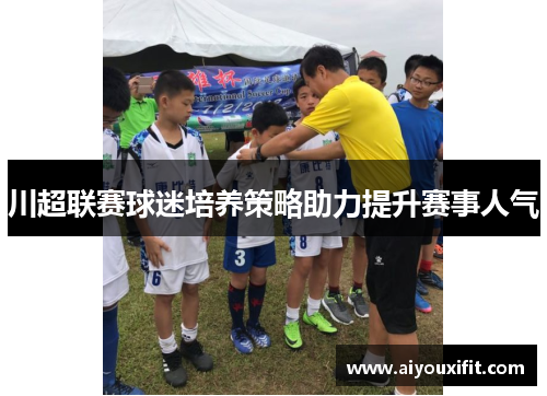 川超联赛球迷培养策略助力提升赛事人气