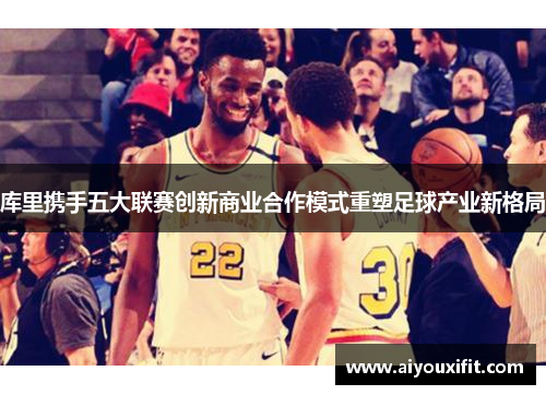 库里携手五大联赛创新商业合作模式重塑足球产业新格局