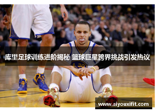 库里足球训练进阶揭秘 篮球巨星跨界挑战引发热议